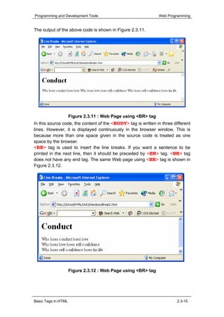 Programming and Development Tools                              Web Programming


The output of the above code is shown in Figure 2.3.11.




                     Figure 2.3.11 : Web Page using <BR> tag
In this source code, the content of the <BODY> tag is written in three different
lines. However, it is displayed continuously in the browser window. This is
because more than one space given in the source code is treated as one
space by the browser.
<BR> tag is used to insert the line breaks. If you want a sentence to be
printed in the next line, then it should be preceded by <BR> tag. <BR> tag
does not have any end tag. The same Web page using <BR> tag is shown in
Figure 2.3.12.




                     Figure 2.3.12 : Web Page using <BR> tag




Basic Tags in HTML                                                       2.3-15
 