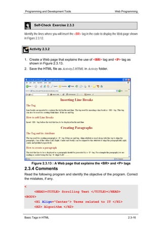 Programming and Development Tools                                          Web Programming




        Self-Check Exercise 2.3.3

Identify the lines where you will insert the <BR> tag in the code to display the Web page shown
in Figure 2.3.12.


    Activity 2.3.2


1. Create a Web page that explains the use of <BR> tag and <P> tag as
   shown in Figure 2.3.13.
2. Save the HTML file as Activity2.HTML in Activity folder.




     Figure 2.3.13 : A Web page that explains the <BR> and <P> tags
2.3.4 Comments
Read the following program and identify the objective of the program. Correct
the mistakes, if any.

<HTML>
        <HEAD><TITLE> Scrolling Text </TITLE></HEAD>
<BODY>
        <H1 Align="Center"> Terms related to IT </H1>
        <H2> Algorithm </H2>


Basic Tags in HTML                                                                     2.3-16
 