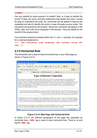 Programming and Development Tools                               Web Programming


</HTML>
Can you identify for what purpose it is written? Also, is it easy to identify the
errors? If there are some comment statements that explain the code, it would
be easy to understand the code. So, comments can be added to improve the
readability and also to identify the errors in case of lengthy source codes. The
comments are ignored by the browser. Hence the comments will appear in the
HTML code, but it will not be displayed in the browser. They are added for the
benefit of the programmers.

The comment should be enclosed within the <!-- and --> symbols. An example
for a comment statement is:
<!-- The following code displays the content using <P>
tag -->


2.3.5 Horizontal Rule
The horizontal rule is used to draw horizontal lines in your Web page as
shown in Figure 2.3.14.




               Figure 2.3.14: Web Page with Horizontal Rule
In Figure 2.3.14, the different paragraphs of the page are separated by
horizontal lines. <HR> tag is used to draw horizontal lines. There is no end
tag for <HR> tag.



Basic Tags in HTML                                                         2.3-18
 