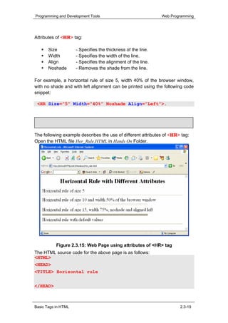 Programming and Development Tools                             Web Programming




Attributes of <HR> tag:

       Size          - Specifies the thickness of the line.
       Width         - Specifies the width of the line.
       Align         - Specifies the alignment of the line.
       Noshade       - Removes the shade from the line.

For example, a horizontal rule of size 5, width 40% of the browser window,
with no shade and with left alignment can be printed using the following code
snippet:

 <HR Size=”5” Width=”40%” Noshade Align=”Left”>.


     Hands-On!

The following example describes the use of different attributes of <HR> tag:
Open the HTML file Hor_Rule.HTML in Hands On Folder.




           Figure 2.3.15: Web Page using attributes of <HR> tag
The HTML source code for the above page is as follows:
<HTML>
<HEAD>
<TITLE> Horizontal rule
</TITLE>
</HEAD>



Basic Tags in HTML                                                     2.3-19
 