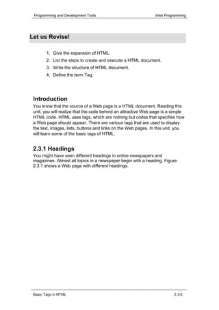Programming and Development Tools                              Web Programming




Let us Revise!

        1. Give the expansion of HTML.
        2. List the steps to create and execute a HTML document.
        3. Write the structure of HTML document.
        4. Define the term Tag.




 Introduction
 You know that the source of a Web page is a HTML document. Reading this
 unit, you will realize that the code behind an attractive Web page is a simple
 HTML code. HTML uses tags, which are nothing but codes that specifies how
 a Web page should appear. There are various tags that are used to display
 the text, images, lists, buttons and links on the Web pages. In this unit, you
 will learn some of the basic tags of HTML.


 2.3.1 Headings
 You might have seen different headings in online newspapers and
 magazines. Almost all topics in a newspaper begin with a heading. Figure
 2.3.1 shows a Web page with different headings.




 Basic Tags in HTML                                                      2.3-2
 