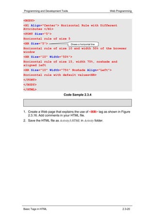 Programming and Development Tools                             Web Programming


<BODY>
<H1 Align="Center"> Horizontal Rule with Different
Attributes </H1>
<FONT Size="5">
Horizontal rule of size 5
<HR Size="5">                       Draws a horizontal line
Horizontal rule of size 10 and width 50% of the browser
window
<HR Size="10" Width="50%">
Horizontal rule of size 15, width 75%, noshade and
aligned left
<HR Size="10" Width="75%" Noshade Align="Left">
Horizontal rule with default values<HR>
</FONT>
</BODY>
</HTML>
                             Code Sample 2.3.4

     Activity 2.3.3


1. Create a Web page that explains the use of <HR> tag as shown in Figure
   2.3.16. Add comments in your HTML file.
2. Save the HTML file as Activity3.HTML in Activity folder.




Basic Tags in HTML                                                    2.3-20
 