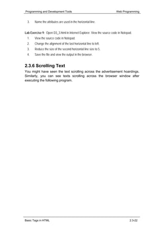 Programming and Development Tools                                       Web Programming


  3.   Name the attributes are used in the horizontal line.


Lab Exercise 9: Open D3_3.html in Internet Explorer. View the source code in Notepad.
 1.    View the source code in Notepad.
 2.    Change the alignment of the last horizontal line to left.
 3.    Reduce the size of the second horizontal line size to 5.
 4.    Save the file and view the output in the browser.


2.3.6 Scrolling Text
You might have seen the text scrolling across the advertisement hoardings.
Similarly, you can see texts scrolling across the browser window after
executing the following program.




Basic Tags in HTML                                                                 2.3-22
 