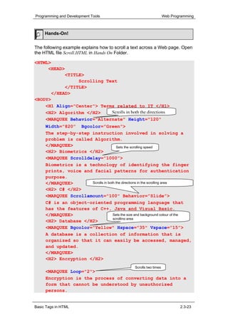 Programming and Development Tools                                    Web Programming



     Hands-On!


The following example explains how to scroll a text across a Web page. Open
the HTML file Scroll.HTML in Hands On Folder.

<HTML>
     <HEAD>
           <TITLE>
                Scrolling Text
           </TITLE>
      </HEAD>
<BODY>
    <H1 Align="Center"> Terms related to IT </H1>
    <H2> Algorithm </H2>    Scrolls in both the directions
     <MARQUEE Behavior="Alternate" Height="120"
     Width=”820” Bgcolor=”Green”>
     The step-by-step instruction involved in solving a
     problem is called Algorithm.
     </MARQUEE>                        Sets the scrolling speed
     <H2> Biometrics </H2>
     <MARQUEE Scrolldelay=”1000”>
     Biometrics is a technology of identifying the finger
     prints, voice and facial patterns for authentication
     purpose.
     </MARQUEE>       Scrolls in both the directions in the scrolling area
     <H2> C# </H2>
     <MARQUEE Scrollamount="100" Behavior=”Slide”>
     C# is an object-oriented programming language that
     has the features of C++, Java and Visual Basic.
     </MARQUEE>                     Sets the size and background colour of the
                                    scrolling area
     <H2> Database </H2>
     <MARQUEE Bgcolor="Yellow" Hspace="35" Vspace=”15”>
     A database is a collection of information that is
     organized so that it can easily be accessed, managed,
     and updated.
     </MARQUEE>
     <H2> Encryption </H2>
                                                 Scrolls two times
     <MARQUEE Loop="2">
     Encryption is the process of converting data into a
     form that cannot be understood by unauthorized
     persons.


Basic Tags in HTML                                                           2.3-23
 