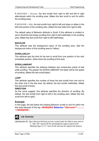 Programming and Development Tools                                         Web Programming


If BEHAVIOR = Alternate, the text scrolls from right to left and left to right
alternatively within the scrolling area. (Make this text scroll to and fro within
the scrolling area).

If BEHAVIOR = Slide, the text scrolls from right to left and stops or slides in the
left-most portion of the scrolling area. (Make this text slide from right to left).

The default value of Behavior attribute is Scroll. If this attribute is omitted or
set to Scroll the text keeps scrolling from right to left indefinitely in the scrolling
area. (Make this text scroll from right to left indefinitely).

BGCOLOR
This attribute sets the background colour of the scrolling area. (Set the
background colour of this scrolling area to Yellow).

SCROLLDELAY
This attribute sets the time for the text to scroll from one position to the next
immediate position. (Slow down the scrolling of this text).

SCROLLAMOUNT
This attribute specifies the distance between two consecutive points of text
while scrolling. The greater the SCROLLAMOUNT the faster will be the speed
of scrolling. (Make this text scroll faster).

LOOP
This attribute specifies the number of times the text scrolls from one end to
the other end in the text area. By default, the text scrolls indefinitely. (Make
this text scroll 5 times).
DIRECTION
As the name suggest, this attribute specifies the direction of scrolling. By
default, the text scrolls from right to left in the scrolling area. (Make this text
scroll from left to right).

Example
In this page, the text below the heading Behavior scrolls to and fro within the
text area because of the tag <MARQUEE Behavior=”Alternate”> ………
</MARQUEE>.


       Lab Exercise

Lab Exercise 10: Open Welcome.html that you have created under the folder in your name in
                  C:. Add <HR> tag into the file and display the output as given in the
                  following Figure 2.3.17. Save the file and view the output in the browser.


Basic Tags in HTML                                                                   2.3-26
 