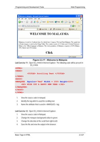 Programming and Development Tools                                         Web Programming




                     Figure 2.3.17 : Welcome to Malaysia
Lab Exercise 11: Open D3_4.html in Internet Explorer. The following code will be present in
                  D3_4.html.
<HTML>
<HEAD>
               <TITLE> Scrolling Text </TITLE>
</HEAD>
<BODY>
<MARQUEE Bgcolor="Red" Width = 100% Height=10%>
       <H2> WISH YOU A HAPPY NEW YEAR </H2>
</MARQUEE>
</BODY>
</HTML>

  1.    View the source code in notepad.
  2.    Identify the tag which is used for scrolling text.
  3.    Name the attribute that is used in <MARQUEE> tag.


Lab Exercise 12: Open D3_4.html in Internet Explorer.
  1.    View the source code in Notepad.
  2.    Change the marquee background colour to green.
  3.    Change the direction of the scroll from right to left.
  4.    Save the file and view the output in the browser.




Basic Tags in HTML                                                                   2.3-27
 