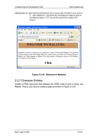 Programming and Development Tools                                      Web Programming


Lab Exercise 13: Open Welcome.html that you have created under the folder in your name in
                  C:. Add <MARQUEE> tag into the file and display the output as given in
                  the following Figure 2.3.18. Save the file and view the output in the
                  browser.




                      Figure 2.3.18 : Welcome to Malaysia


2.3.7 Character Entities
Create a HTML document that displays the HTML code to print a name, say
Rabiah. That is, you have to create a page as shown in Figure 2.3.19.




Basic Tags in HTML                                                                2.3-28
 