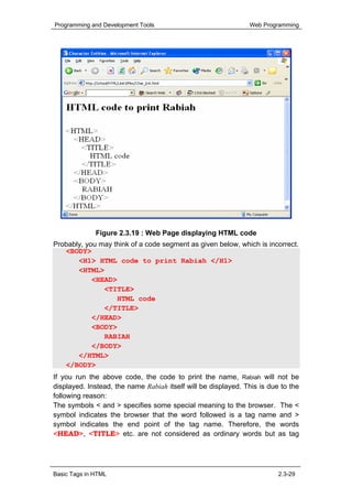 Programming and Development Tools                              Web Programming




              Figure 2.3.19 : Web Page displaying HTML code
Probably, you may think of a code segment as given below, which is incorrect.
   <BODY>
       <H1> HTML code to print Rabiah </H1>
       <HTML>
            <HEAD>
               <TITLE>
                   HTML code
               </TITLE>
            </HEAD>
            <BODY>
               RABIAH
            </BODY>
       </HTML>
   </BODY>
If you run the above code, the code to print the name, Rabiah will not be
displayed. Instead, the name Rabiah itself will be displayed. This is due to the
following reason:
The symbols < and > specifies some special meaning to the browser. The <
symbol indicates the browser that the word followed is a tag name and >
symbol indicates the end point of the tag name. Therefore, the words
<HEAD>, <TITLE> etc. are not considered as ordinary words but as tag




Basic Tags in HTML                                                       2.3-29
 