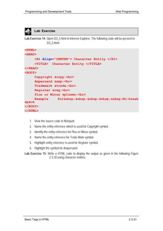 Programming and Development Tools                                          Web Programming




        Lab Exercise

Lab Exercise 14: Open D3_5.html in Internet Explorer. The following code will be present in
                 D3_5.html.

<HTML>
<HEAD>
      <H1 Align="CENTER"> Character Entity </H1>
      <TITLE> Character Entity </TITLE>
</HEAD>
<BODY>
      Copyright &copy;<br>
      Ampersand &amp;<br>
      Trademark &trade;<br>
      Register &reg;<br>
      Plus or Minus &plusmn;<br>
      Example     for&nbsp;&nbsp;&nbsp;&nbsp;&nbsp;No-break
space
</BODY>
</HTML>


    1. View the source code in Notepad.
    2. Name the entity reference which is used for Copyright symbol.
    3. Identify the entity reference for Plus or Minus symbol.
    4. Name the entity reference for Trade Mark symbol.
    5. Highlight entity reference is used for Register symbol.
    6. Highlight the symbol for Ampersand.
Lab Exercise 15: Write a HTML code to display the output as given in the following Figure
                  2.3.20 using character entities.




Basic Tags in HTML                                                                    2.3-31
 