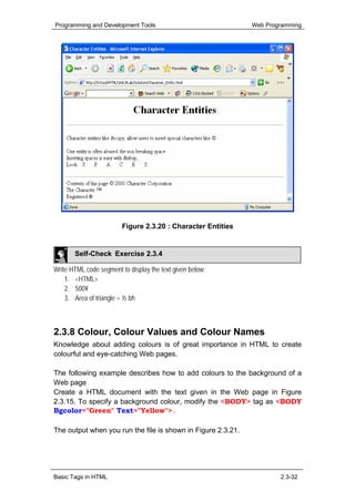 Programming and Development Tools                             Web Programming




                         Figure 2.3.20 : Character Entities


       Self-Check Exercise 2.3.4

Write HTML code segment to display the text given below:
    1. <HTML>
    2. 500¥
    3. Area of triangle = ½ bh



2.3.8 Colour, Colour Values and Colour Names
Knowledge about adding colours is of great importance in HTML to create
colourful and eye-catching Web pages.

The following example describes how to add colours to the background of a
Web page
Create a HTML document with the text given in the Web page in Figure
2.3.15. To specify a background colour, modify the <BODY> tag as <BODY
Bgcolor="Green" Text="Yellow">.

The output when you run the file is shown in Figure 2.3.21.




Basic Tags in HTML                                                    2.3-32
 