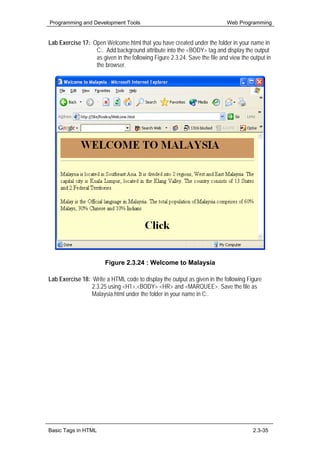 Programming and Development Tools                                           Web Programming


Lab Exercise 17: Open Welcome.html that you have created under the folder in your name in
                  C:. Add background attribute into the <BODY> tag and display the output
                  as given in the following Figure 2.3.24. Save the file and view the output in
                  the browser.




                        Figure 2.3.24 : Welcome to Malaysia

Lab Exercise 18: Write a HTML code to display the output as given in the following Figure
                 2.3.25 using <H1>,<BODY> <HR> and <MARQUEE>. Save the file as
                 Malaysia.html under the folder in your name in C:.




Basic Tags in HTML                                                                     2.3-35
 