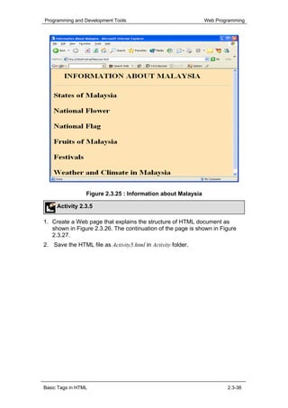 Programming and Development Tools                             Web Programming




                 Figure 2.3.25 : Information about Malaysia

     Activity 2.3.5

1. Create a Web page that explains the structure of HTML document as
   shown in Figure 2.3.26. The continuation of the page is shown in Figure
   2.3.27.
2. Save the HTML file as Activity5.html in Activity folder.




Basic Tags in HTML                                                    2.3-36
 