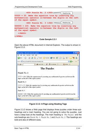 Programming and Development Tools                              Web Programming


              <H3> Puzzle No. 2 </H3>                  Heading tag
55555 = 55. Make the equation true by inserting any
mathematical operator in-between the digits on the left
of the equal symbol.
              <H4> Puzzle No. 3 </H4>                  Heading tag

666666 = 100. Make the equation true by inserting any
mathematical operator in-between the digits on the left
of the equal symbol.
    </BODY>
</HTML>
                               Code Sample 2.3.1

Open the above HTML document in Internet Explorer. The output is shown in
Figure 2.3.2.




                     Figure 2.3.2: A Page using Heading Tags

Figure 2.3.2 shows a Web page that displays three puzzles under three sub-
headings and a main heading. You are not going to solve the puzzles. Just
have a deep look at the headings. The main heading is ‘The Puzzles’ and the
sub-headings are Puzzle No. 1, Puzzle No. 2 and Puzzle No. 3. The headings are
bold and also of different sizes.



Basic Tags in HTML                                                      2.3-4
 