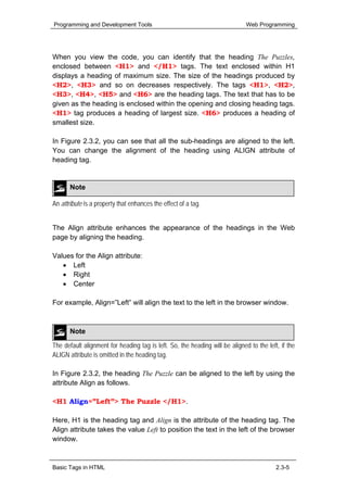 Programming and Development Tools                                             Web Programming




When you view the code, you can identify that the heading The Puzzles,
enclosed between <H1> and </H1> tags. The text enclosed within H1
displays a heading of maximum size. The size of the headings produced by
<H2>, <H3> and so on decreases respectively. The tags <H1>, <H2>,
<H3>, <H4>, <H5> and <H6> are the heading tags. The text that has to be
given as the heading is enclosed within the opening and closing heading tags.
<H1> tag produces a heading of largest size. <H6> produces a heading of
smallest size.

In Figure 2.3.2, you can see that all the sub-headings are aligned to the left.
You can change the alignment of the heading using ALIGN attribute of
heading tag.


       Note

An attribute is a property that enhances the effect of a tag.


The Align attribute enhances the appearance of the headings in the Web
page by aligning the heading.

Values for the Align attribute:
   • Left
   • Right
   • Center

For example, Align=”Left” will align the text to the left in the browser window.



       Note

The default alignment for heading tag is left. So, the heading will be aligned to the left, if the
ALIGN attribute is omitted in the heading tag.

In Figure 2.3.2, the heading The Puzzle can be aligned to the left by using the
attribute Align as follows.

<H1 Align=”Left”> The Puzzle </H1>.

Here, H1 is the heading tag and Align is the attribute of the heading tag. The
Align attribute takes the value Left to position the text in the left of the browser
window.



Basic Tags in HTML                                                                        2.3-5
 