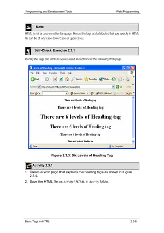Programming and Development Tools                                            Web Programming




         Note

HTML is not a case-sensitive language. Hence the tags and attributes that you specify in HTML
file can be of any case (lowercase or uppercase).


        Self-Check Exercise 2.3.1

Identify the tags and attribute values used in each line of the following Web page.




                      Figure 2.3.3: Six Levels of Heading Tag

      Activity 2.3.1

1. Create a Web page that explains the heading tags as shown in Figure
   2.3.4.
2. Save the HTML file as Activity1.HTML in Activity folder.




Basic Tags in HTML                                                                    2.3-6
 