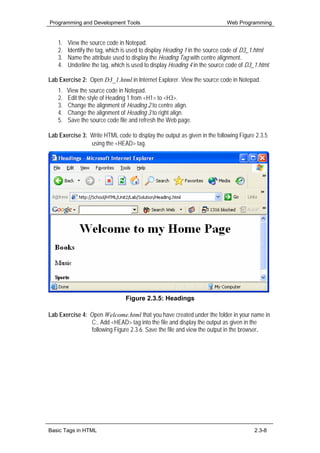 Programming and Development Tools                                           Web Programming


    1.   View the source code in Notepad.
    2.   Identify the tag, which is used to display Heading 1 in the source code of D3_1.html
    3.   Name the attribute used to display the Heading Tag with centre alignment.
    4.   Underline the tag, which is used to display Heading 4 in the source code of D3_1.html.

Lab Exercise 2: Open D3_1.html in Internet Explorer. View the source code in Notepad.
    1.   View the source code in Notepad.
    2.   Edit the style of Heading 1 from <H1> to <H3>.
    3.   Change the alignment of Heading 2 to centre align.
    4.   Change the alignment of Heading 3 to right align.
    5.   Save the source code file and refresh the Web page.

Lab Exercise 3: Write HTML code to display the output as given in the following Figure 2.3.5
                using the <HEAD> tag.




                                 Figure 2.3.5: Headings

Lab Exercise 4: Open Welcome.html that you have created under the folder in your name in
                C:. Add <HEAD> tag into the file and display the output as given in the
                following Figure 2.3.6. Save the file and view the output in the browser.




Basic Tags in HTML                                                                      2.3-8
 
