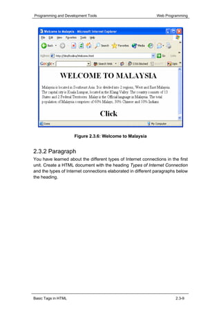 Programming and Development Tools                              Web Programming




                     Figure 2.3.6: Welcome to Malaysia


2.3.2 Paragraph
You have learned about the different types of Internet connections in the first
unit. Create a HTML document with the heading Types of Internet Connection
and the types of Internet connections elaborated in different paragraphs below
the heading.




Basic Tags in HTML                                                      2.3-9
 