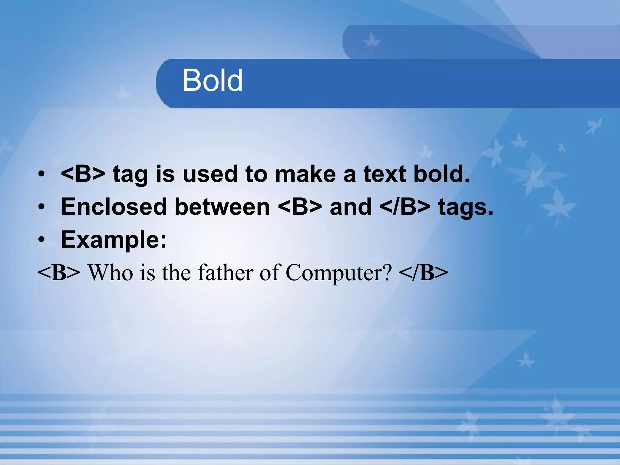 Bold <B> tag is used to make a text bold. Enclosed between <B> and </B> tags.  Example: <B>  Who is the father of Computer?  </B> 