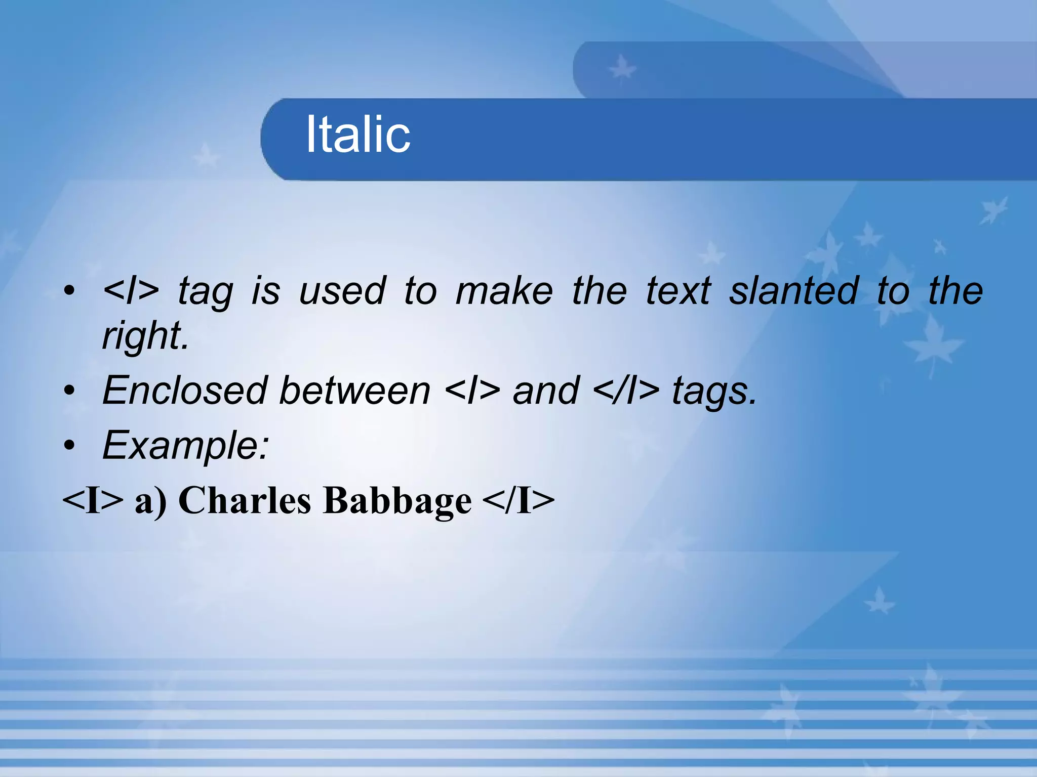 Italic <I> tag is used to make the text slanted to the right. Enclosed between <I> and </I> tags. Example: <I> a) Charles Babbage </I> 