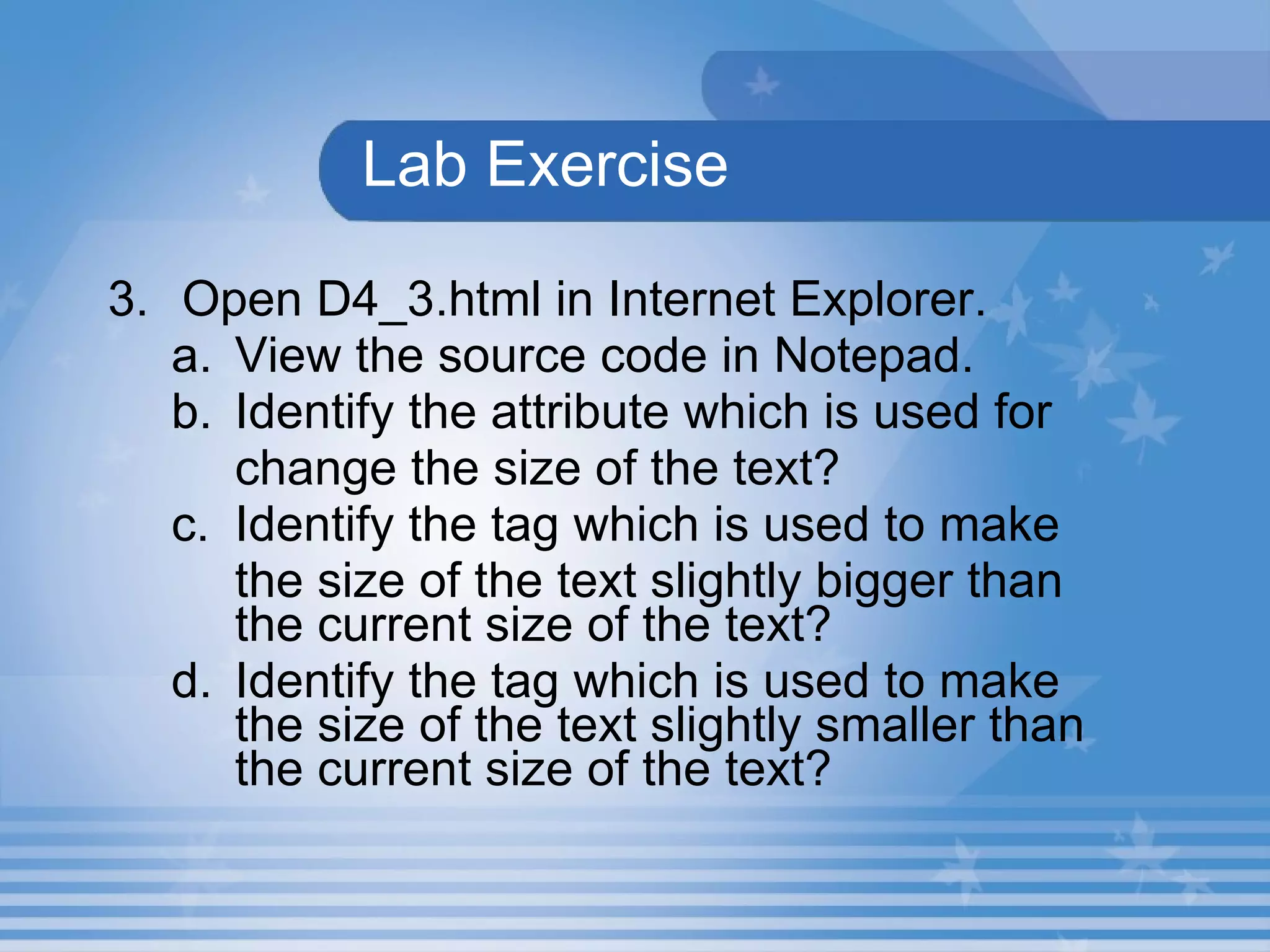 Lab Exercise 3. Open D4_3.html in Internet Explorer.  View the source code in Notepad. Identify the attribute which is used for    change the size of the text? c. Identify the tag which is used to make  the size of the text slightly bigger than the current size of the text? d. Identify the tag which is used to make the size of the text slightly smaller than the current size of the text? 