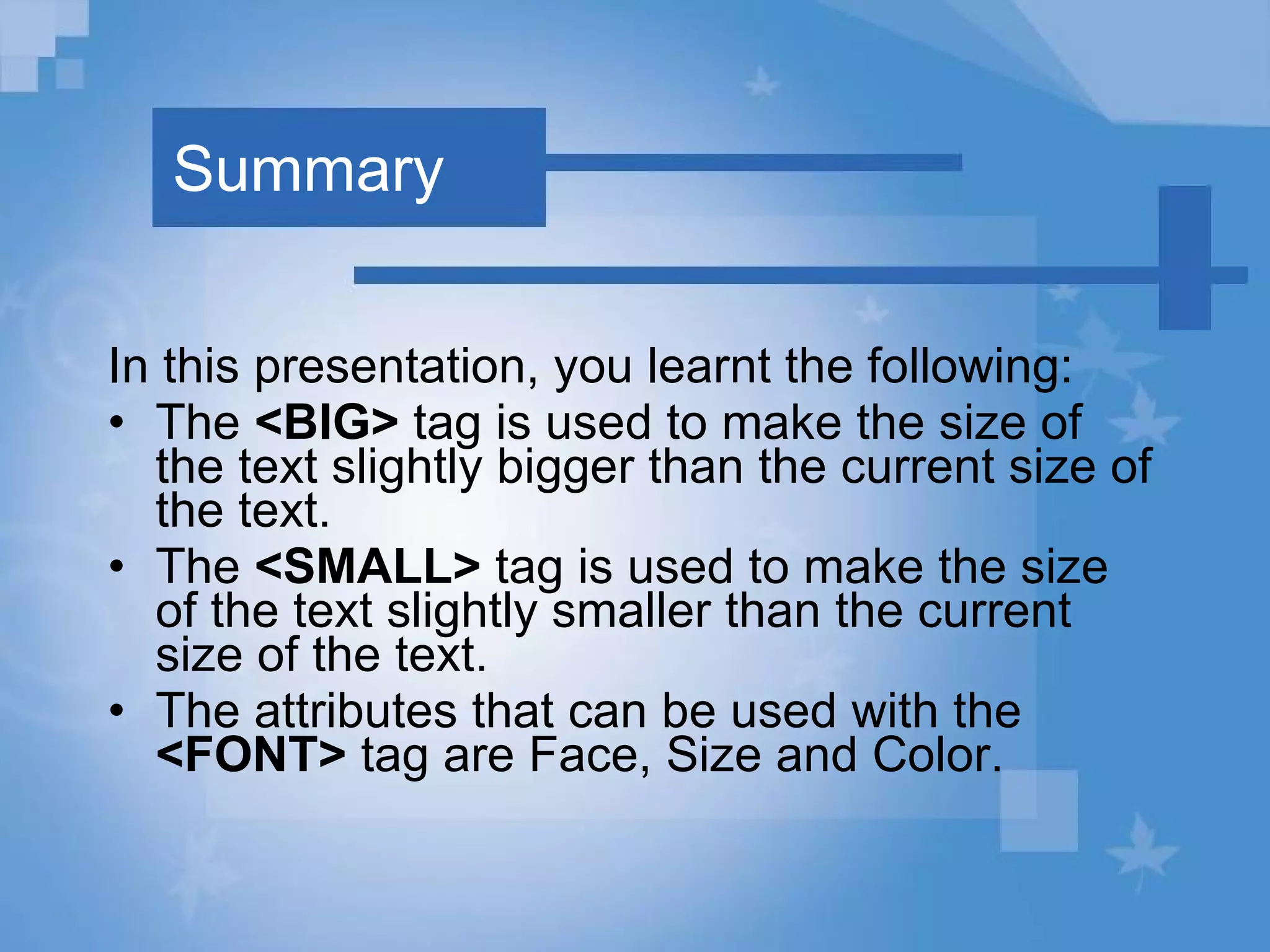 Summary In this presentation, you learnt the following: The  <BIG>  tag is used to make the size of the text slightly bigger than the current size of the text. The  <SMALL>  tag is used to make the size of the text slightly smaller than the current size of the text. The attributes that can be used with the  <FONT>  tag are Face, Size and Color. 