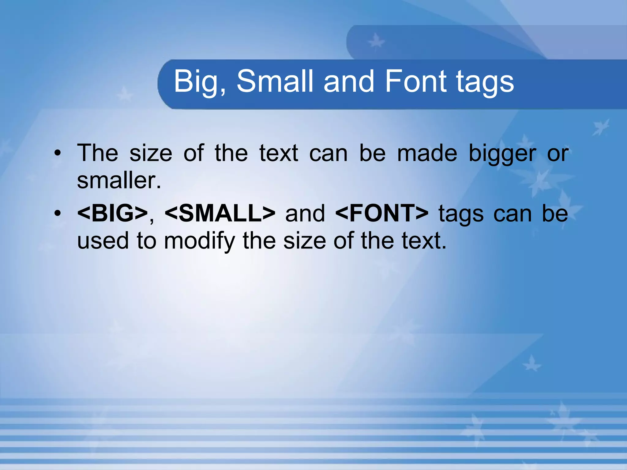 Big, Small and Font tags The size of the text can be made bigger or smaller. <BIG> ,  <SMALL>  and  <FONT>  tags can be used to modify the size of the text. 