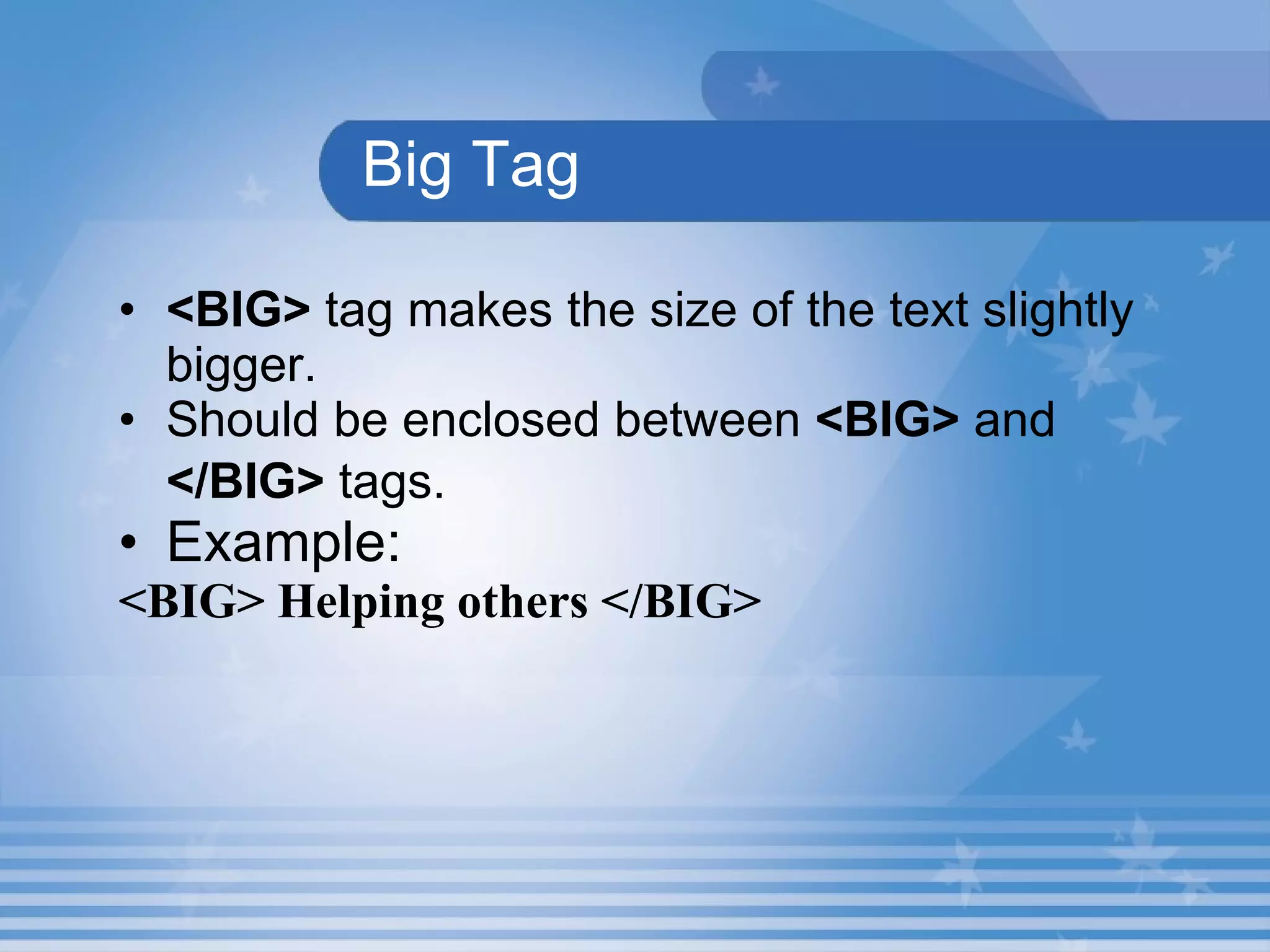 Big Tag <BIG>  tag makes the size of the text slightly bigger. Should be enclosed between  <BIG>  and  </BIG>  tags.   Example: <BIG> Helping others </BIG> 