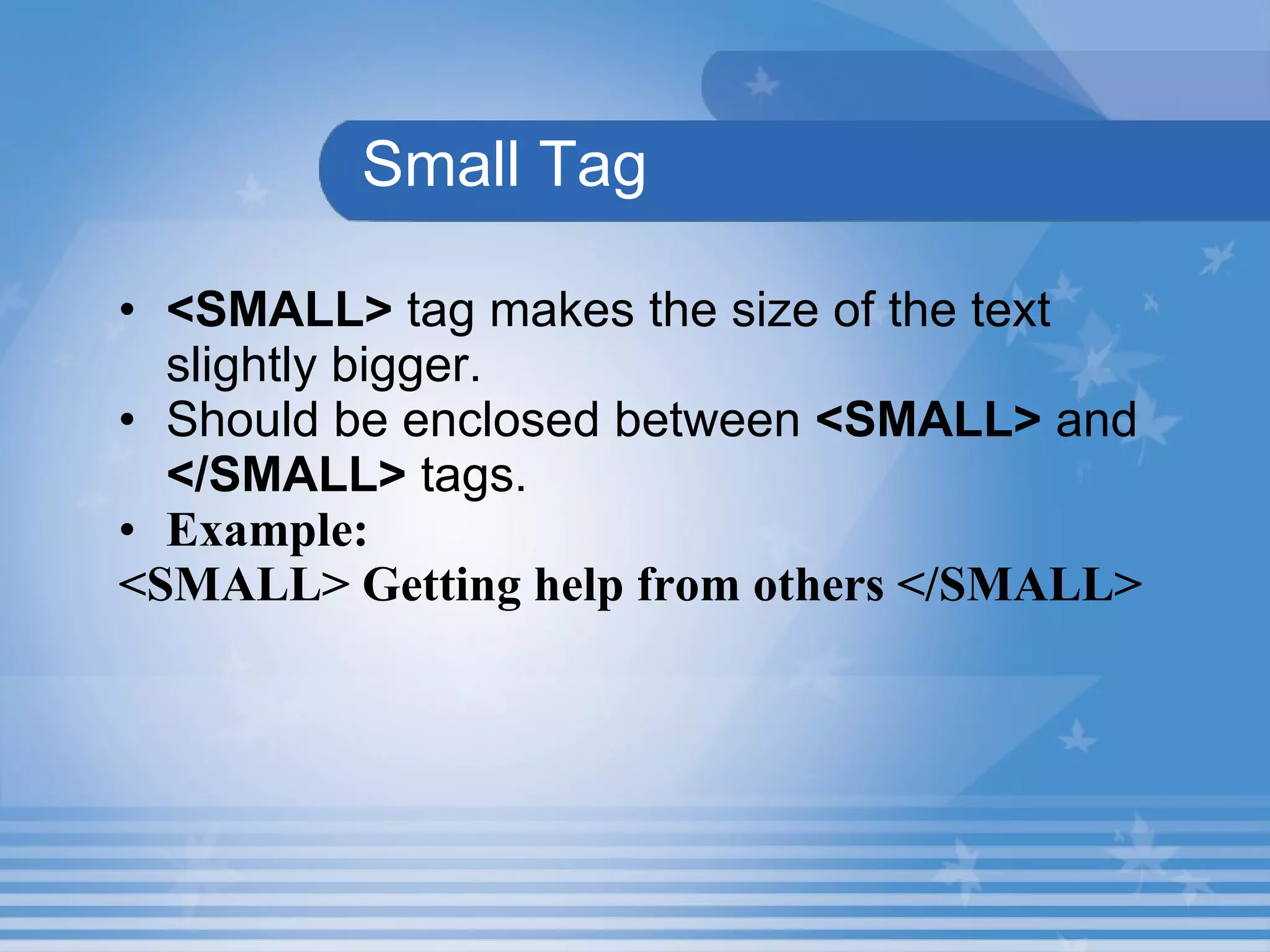 Small Tag <SMALL>  tag makes the size of the text slightly bigger. Should be enclosed between  <SMALL>   and  </SMALL>   tags. Example: <SMALL> Getting help from others </SMALL> 