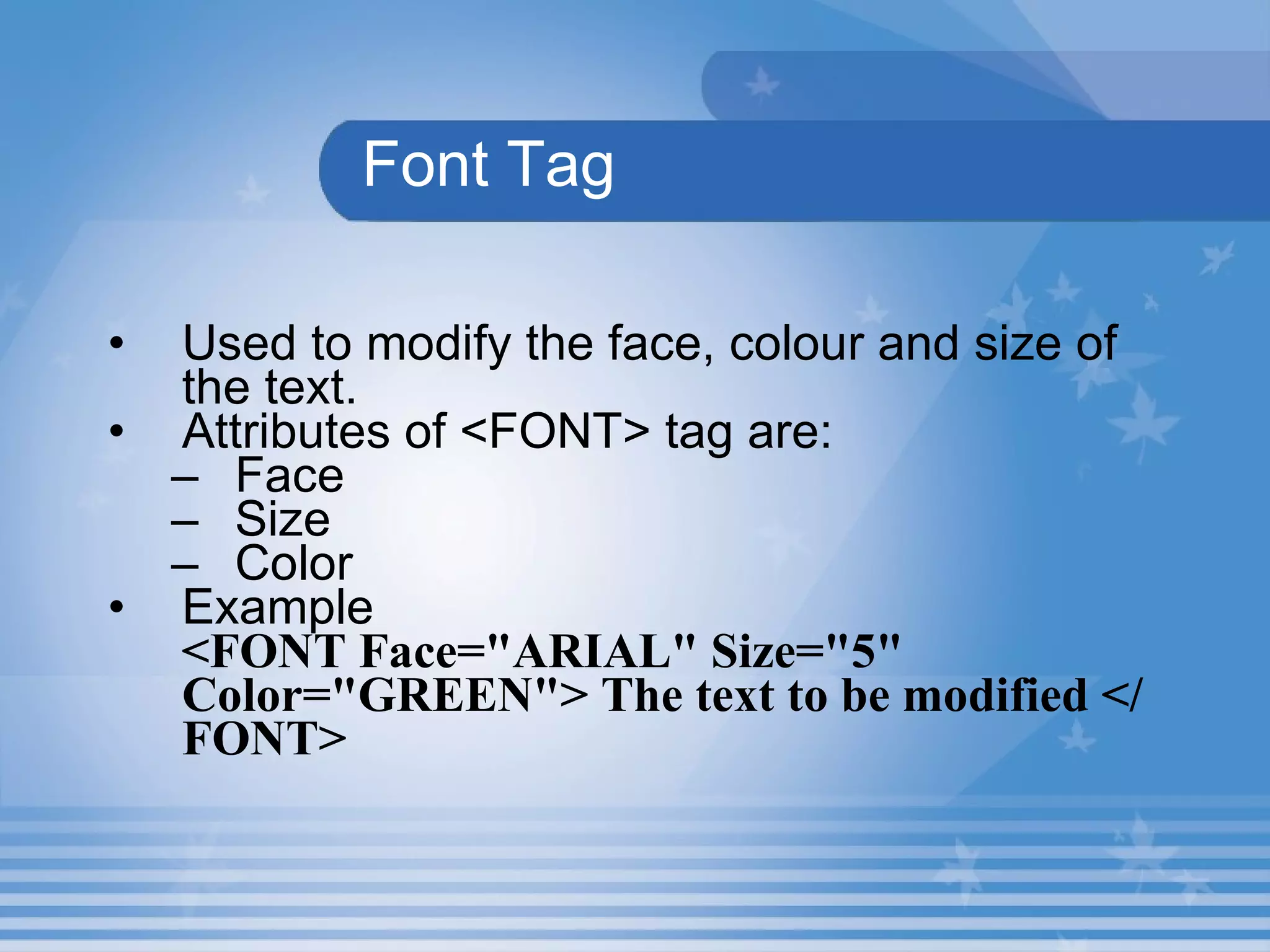 Font Tag Used to modify the face, colour and size of the text.   Attributes of <FONT> tag are: Face Size Color Example <FONT Face="ARIAL" Size="5" Color="GREEN"> The text to be modified </FONT> 