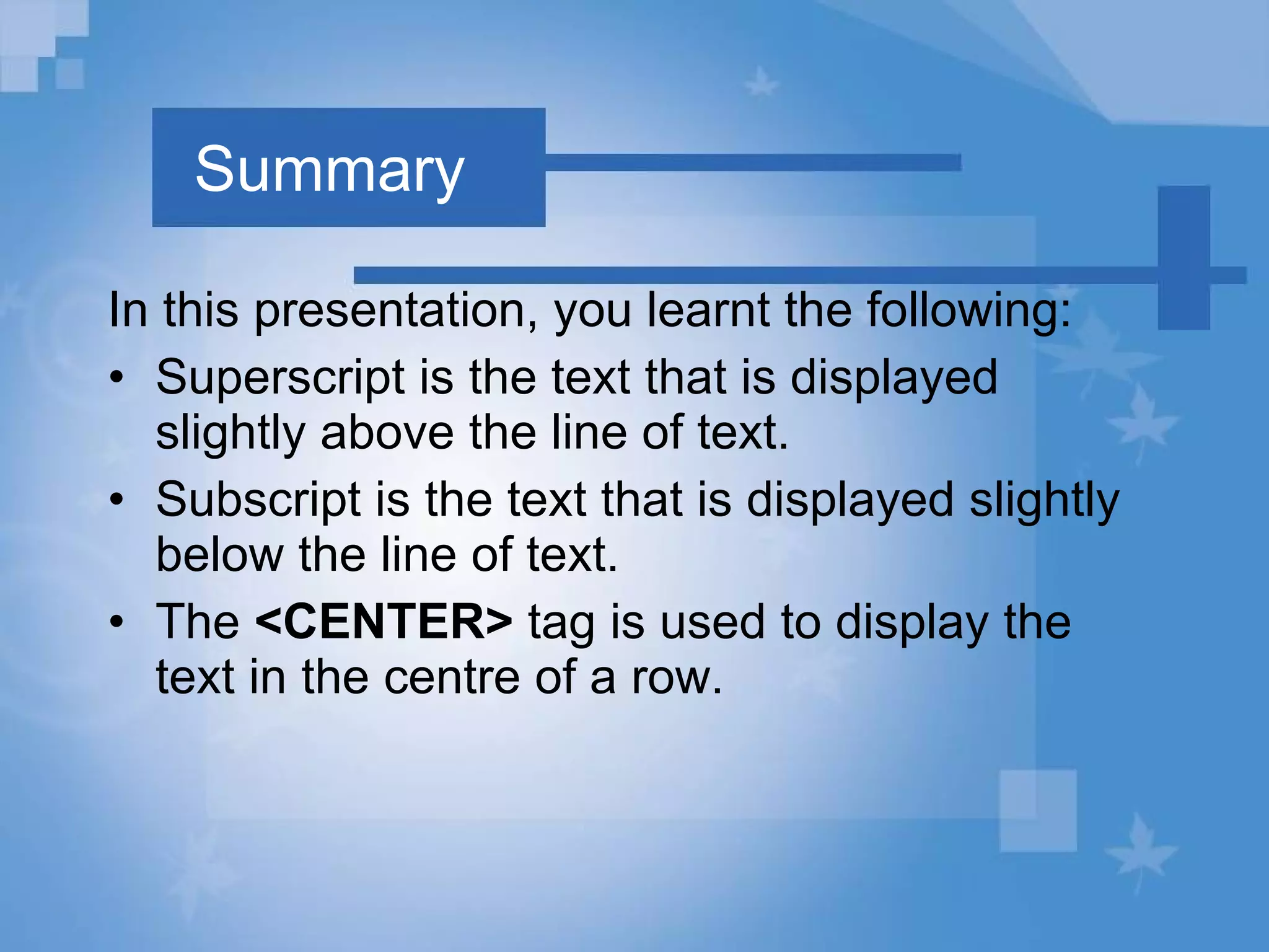 Summary In this presentation, you learnt the following: Superscript is the text that is displayed slightly above the line of text. Subscript is the text that is displayed slightly below the line of text. The  <CENTER>  tag is used to display the text in the centre of a row. 