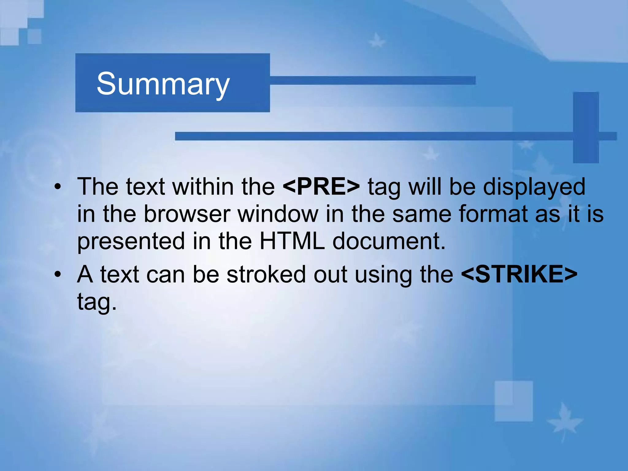 Summary The text within the  <PRE>  tag will be displayed in the browser window in the same format as it is presented in the HTML document.  A text can be stroked out using the  <STRIKE>  tag. 