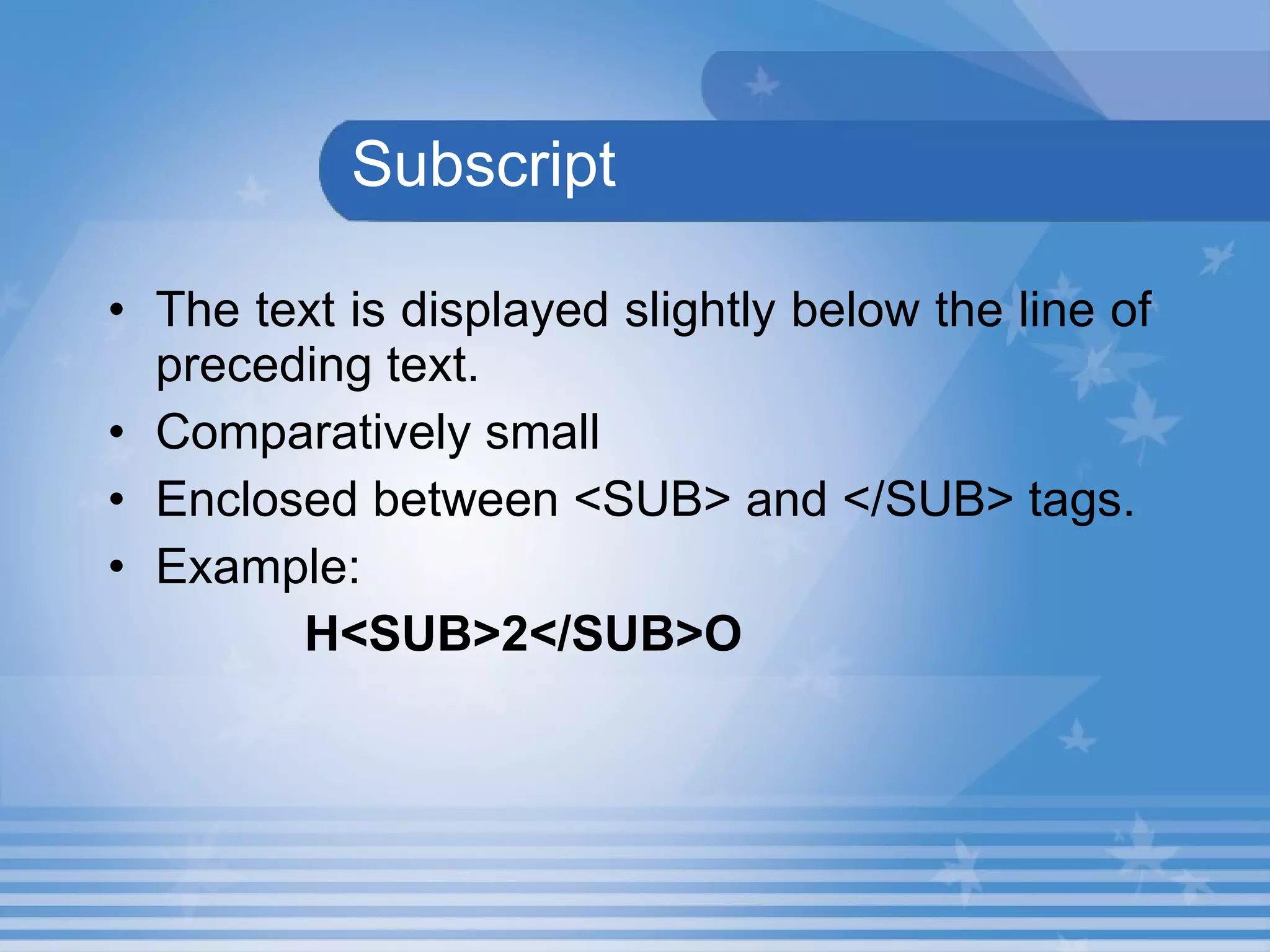 Subscript The text is displayed slightly below the line of preceding text. Comparatively small Enclosed between <SUB> and </SUB> tags. Example: H<SUB>2</SUB>O 