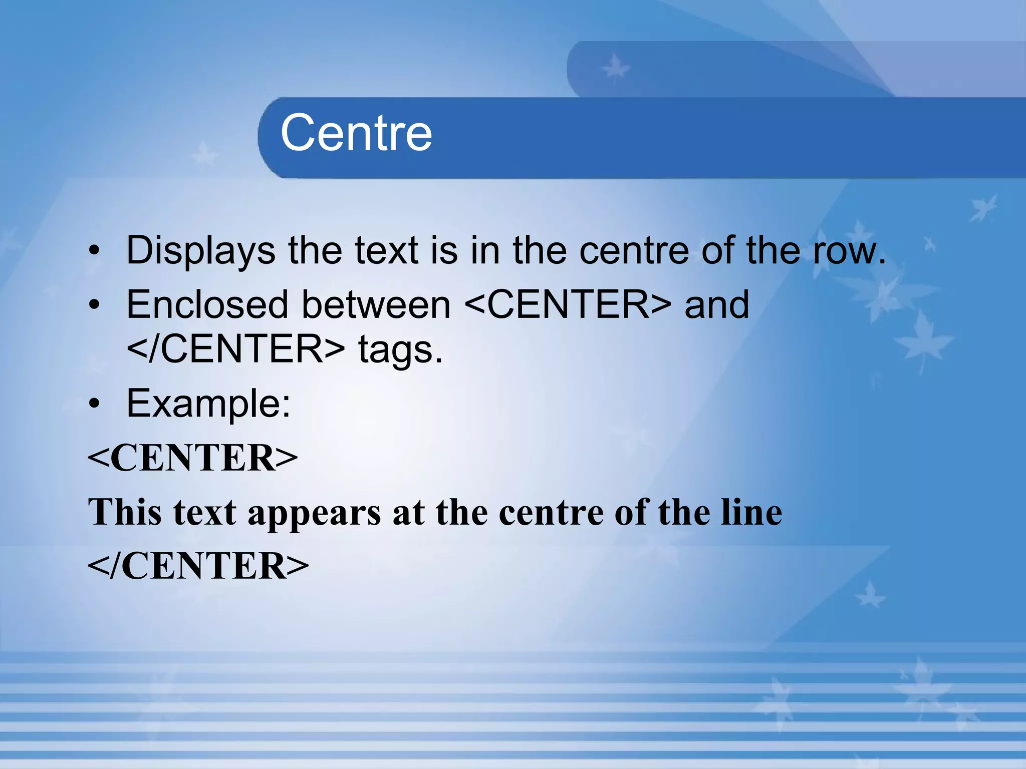   Centre Displays the text is in the centre of the row. Enclosed between <CENTER> and </CENTER> tags. Example: <CENTER>  This text appears at the centre of the line </CENTER> 
