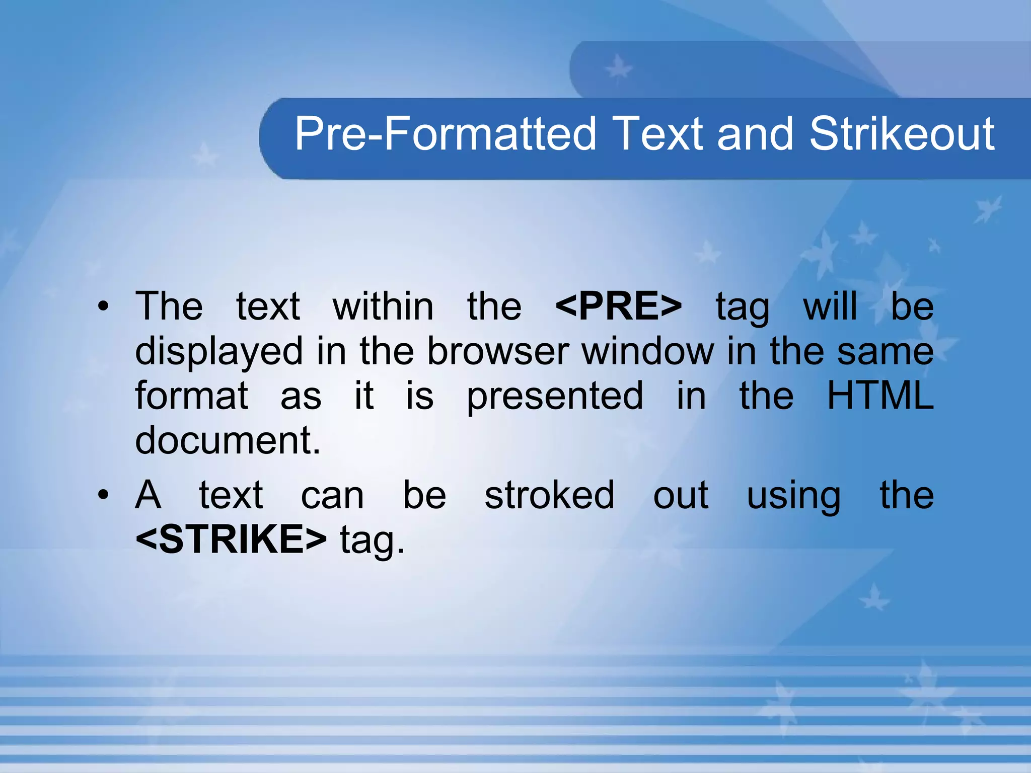 Pre-Formatted Text and Strikeout   The text within the  <PRE>  tag will be displayed in the browser window in the same format as it is presented in the HTML document.  A text can be stroked out using the  <STRIKE>  tag. 