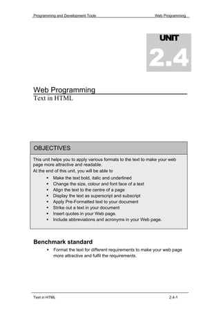 Programming and Development Tools                             Web Programming




                                                                UNIT


                                                           2.4
Web Programming
Text in HTML




OBJECTIVES
This unit helps you to apply various formats to the text to make your web
page more attractive and readable.
At the end of this unit, you will be able to
          Make the text bold, italic and underlined
          Change the size, colour and font face of a text
          Align the text to the centre of a page
          Display the text as superscript and subscript
          Apply Pre-Formatted text to your document
          Strike out a text in your document
          Insert quotes in your Web page.
          Include abbreviations and acronyms in your Web page.




Benchmark standard
          Format the text for different requirements to make your web page
          more attractive and fulfil the requirements.




Text in HTML                                                         2.4-1
 
