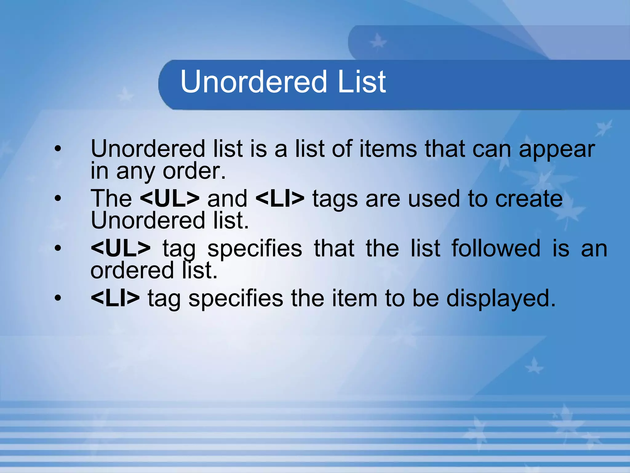 Unordered List Unordered list is a list of items that can appear in any order.   The  <UL>  and  <LI>  tags are used to create Unordered list.   <UL>  tag specifies that the list followed is an ordered list.  <LI>  tag specifies the item to be displayed. 