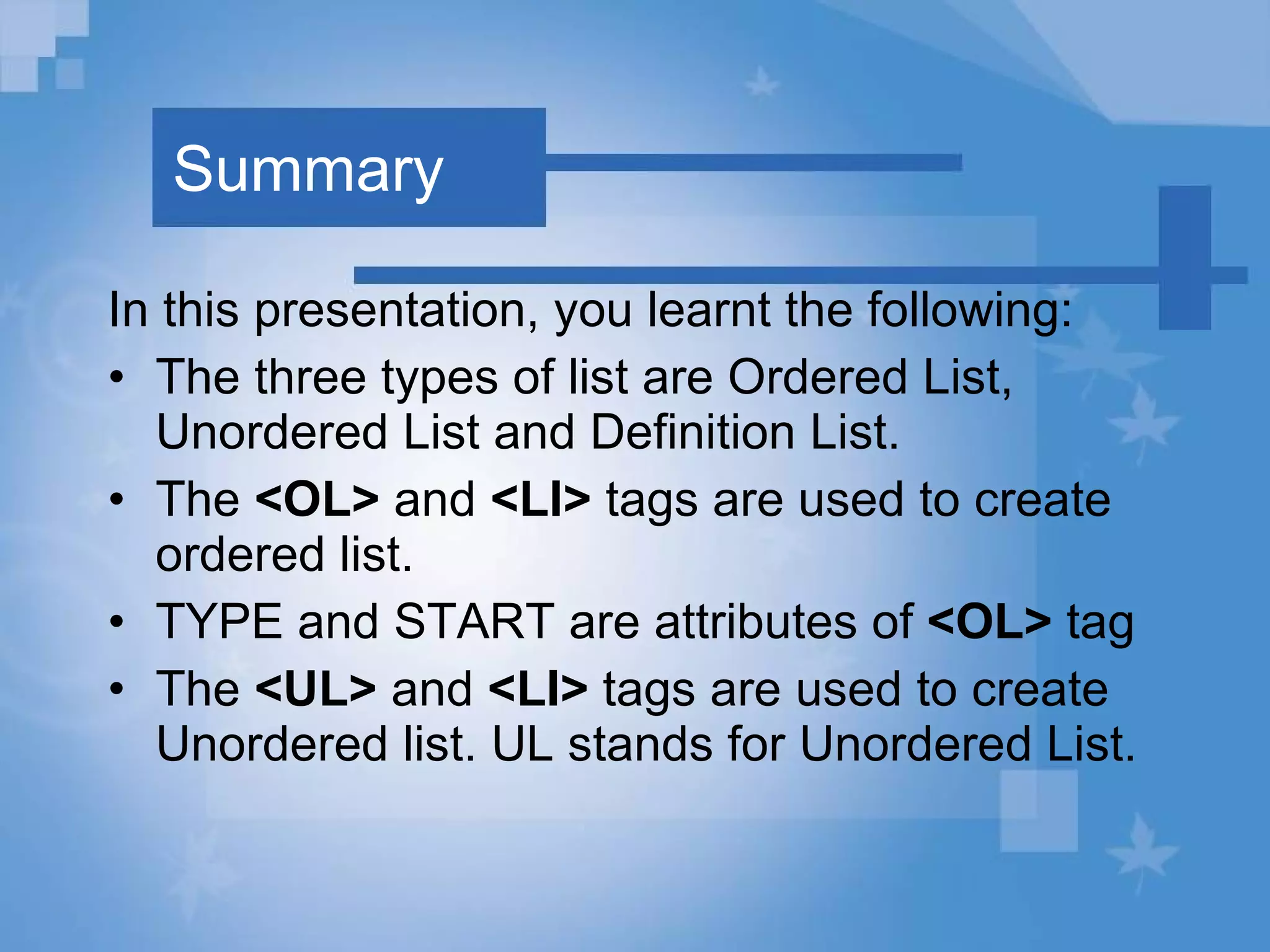 Summary In this presentation, you learnt the following: The three types of list are Ordered List, Unordered List and Definition List. The  <OL>  and  <LI>  tags are used to create ordered list. TYPE and START are attributes of  <OL>  tag The  <UL>  and  <LI>  tags are used to create Unordered list. UL stands for Unordered List. 