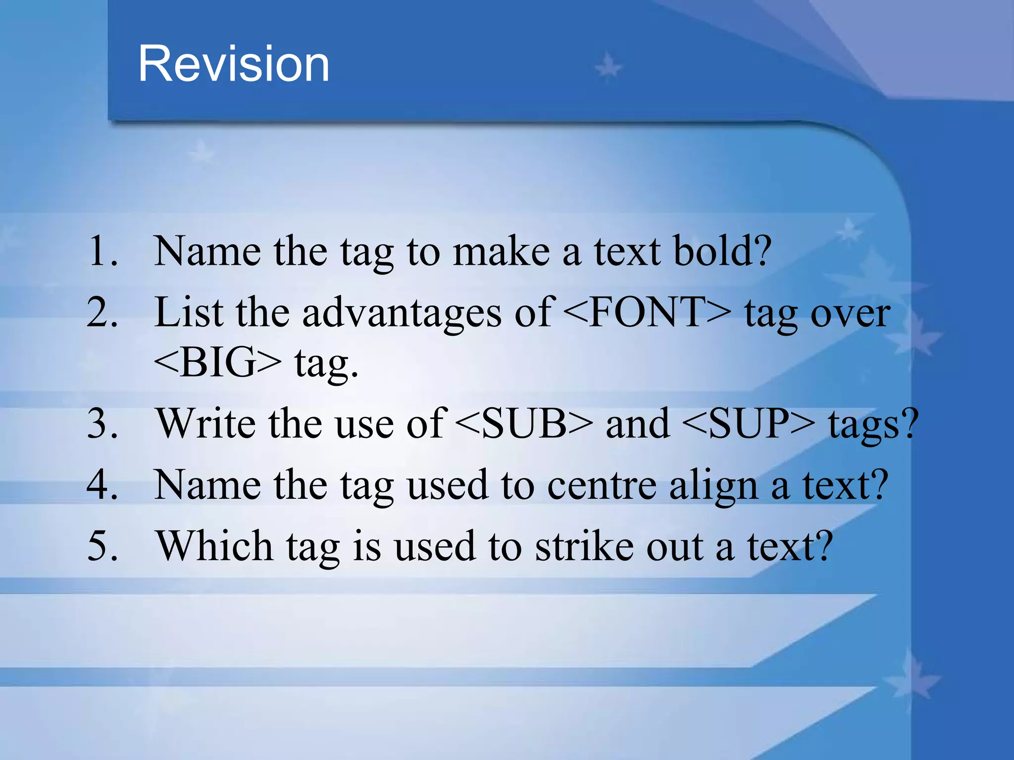 Revision Name the tag to make a text bold? List the advantages of <FONT> tag over <BIG> tag. Write the use of <SUB> and <SUP> tags? Name the tag used to centre align a text? Which tag is used to strike out a text? 