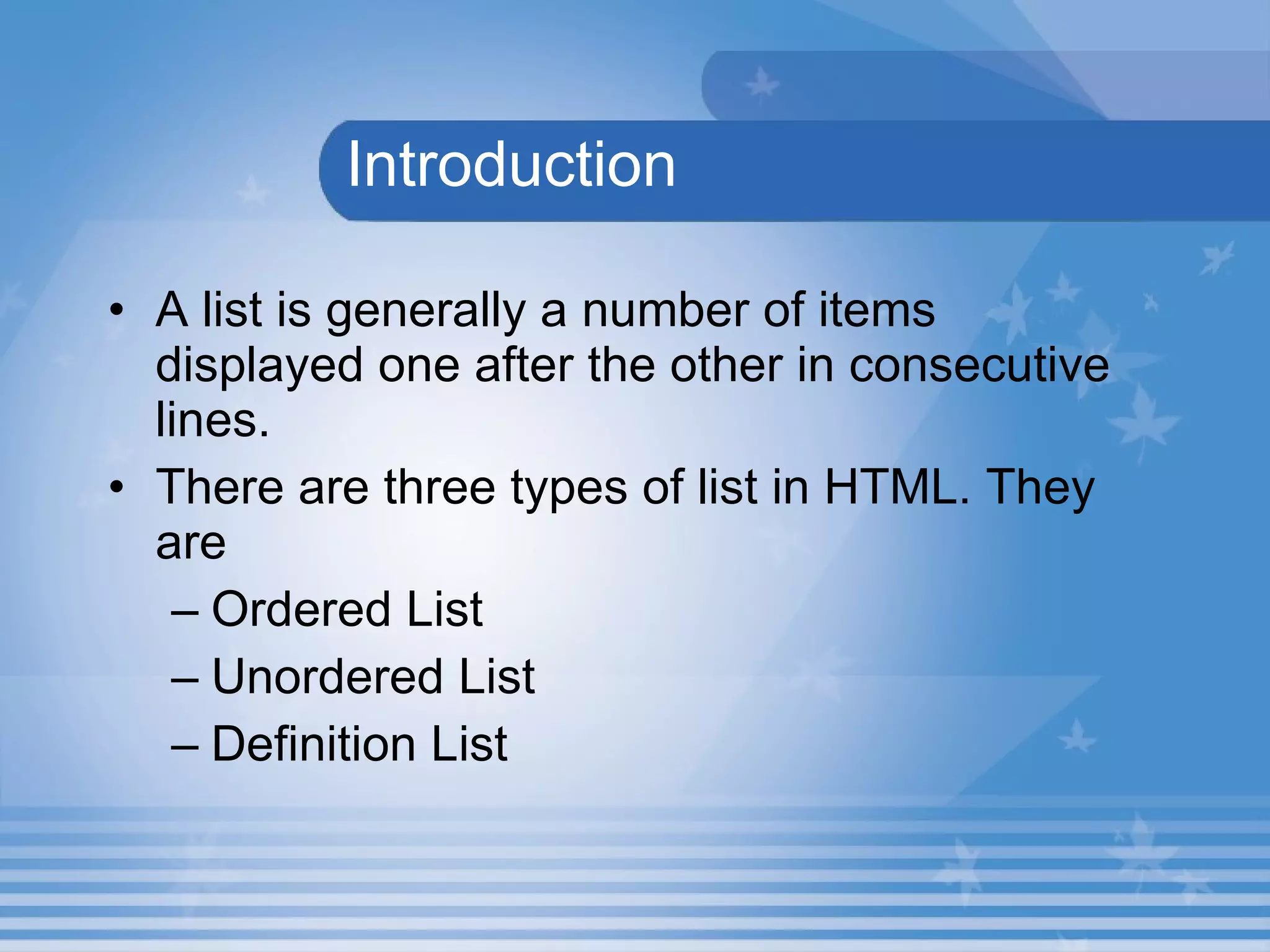   Introduction A list is generally a number of items displayed one after the other in consecutive lines.  There are three types of list in HTML. They are  Ordered List Unordered List  Definition List  