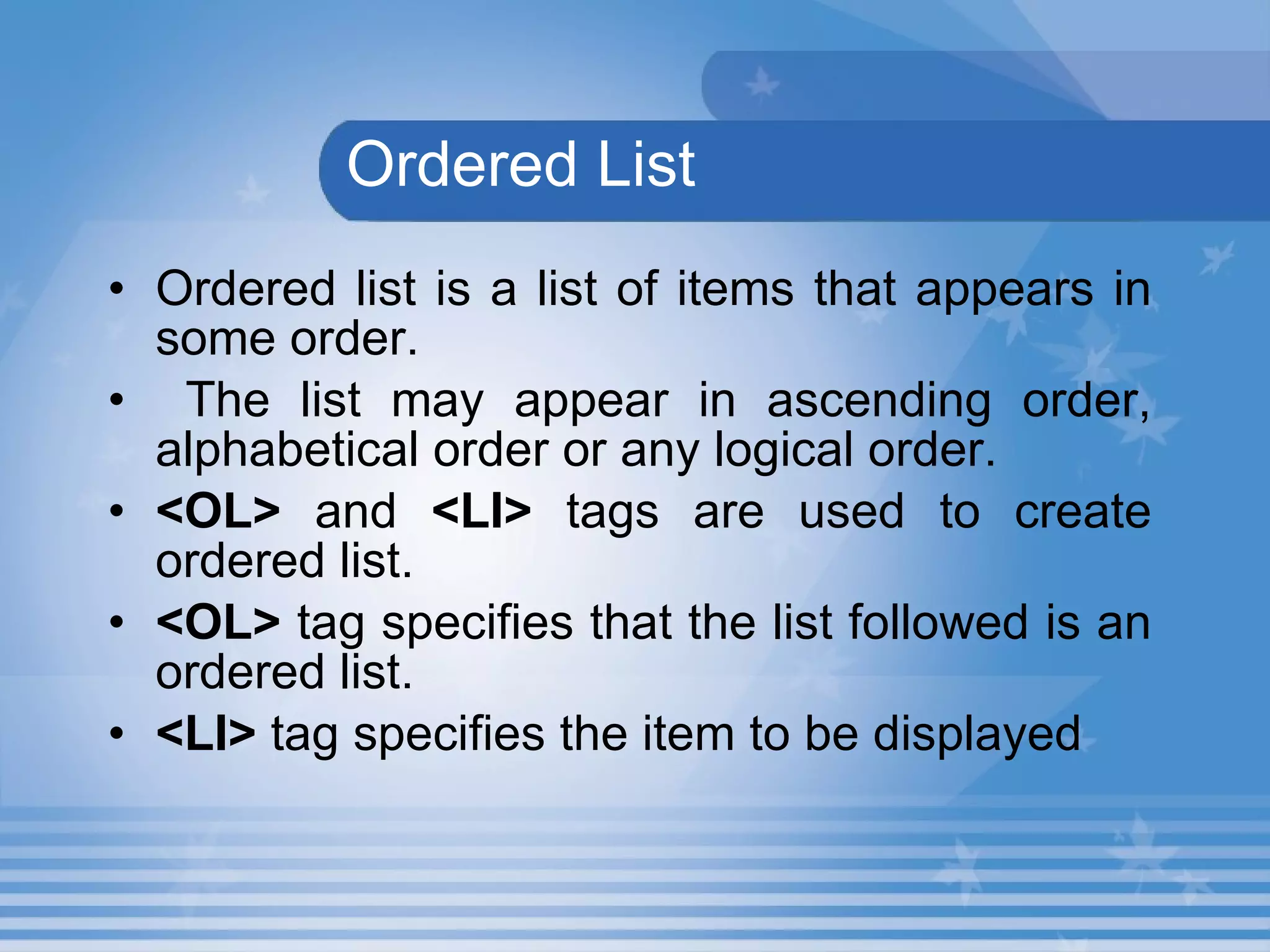   Ordered List Ordered list is a list of items that appears in some order. The list may appear in ascending order, alphabetical order or any logical order.   <OL>  and  <LI>  tags are used to create ordered list.   <OL>  tag specifies that the list followed is an ordered list.  <LI>  tag specifies the item to be displayed   
