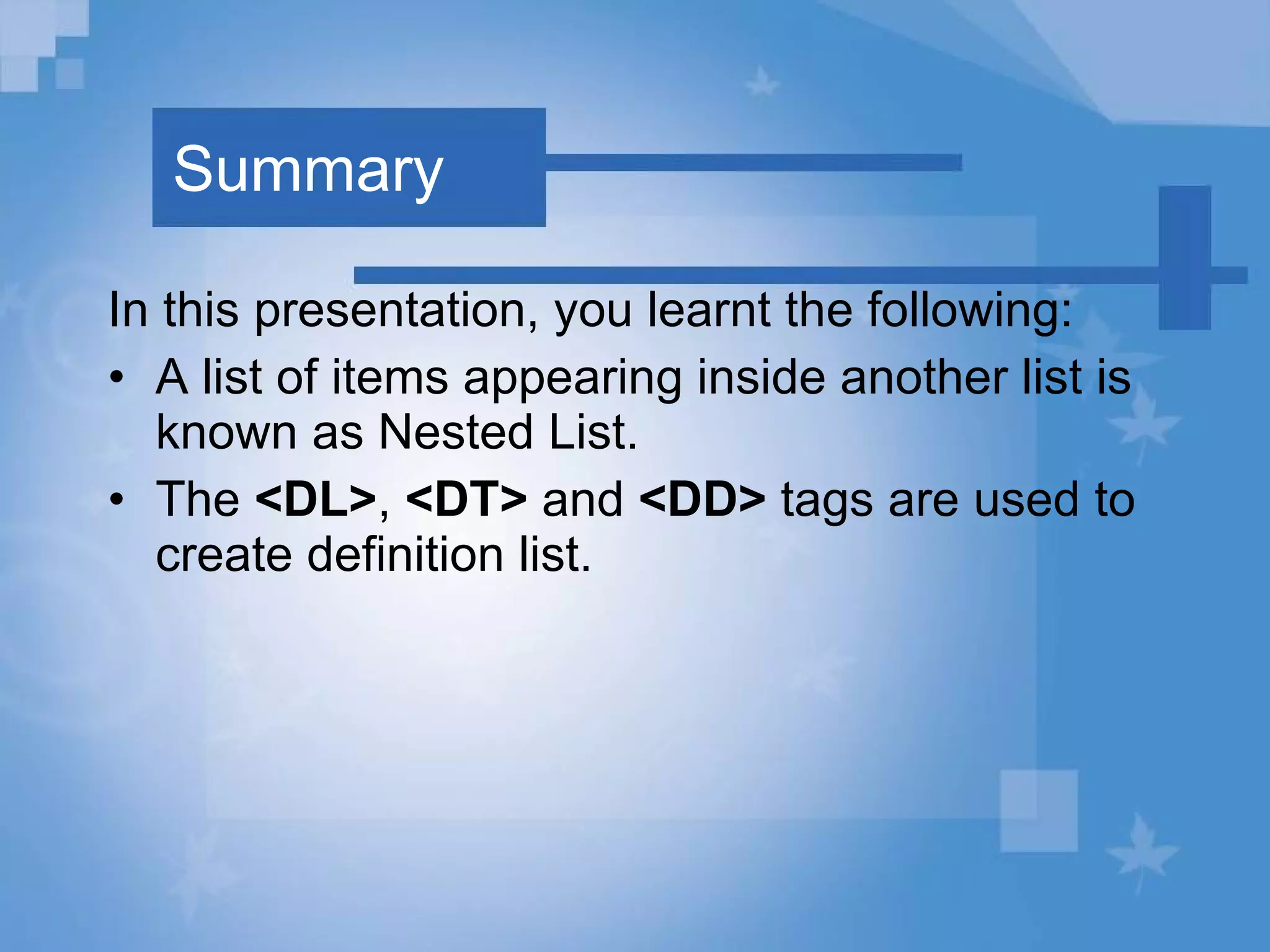 Summary In this presentation, you learnt the following: A list of items appearing inside another list is known as Nested List.   The  <DL> ,  <DT>  and  <DD>  tags are used to create definition list. 