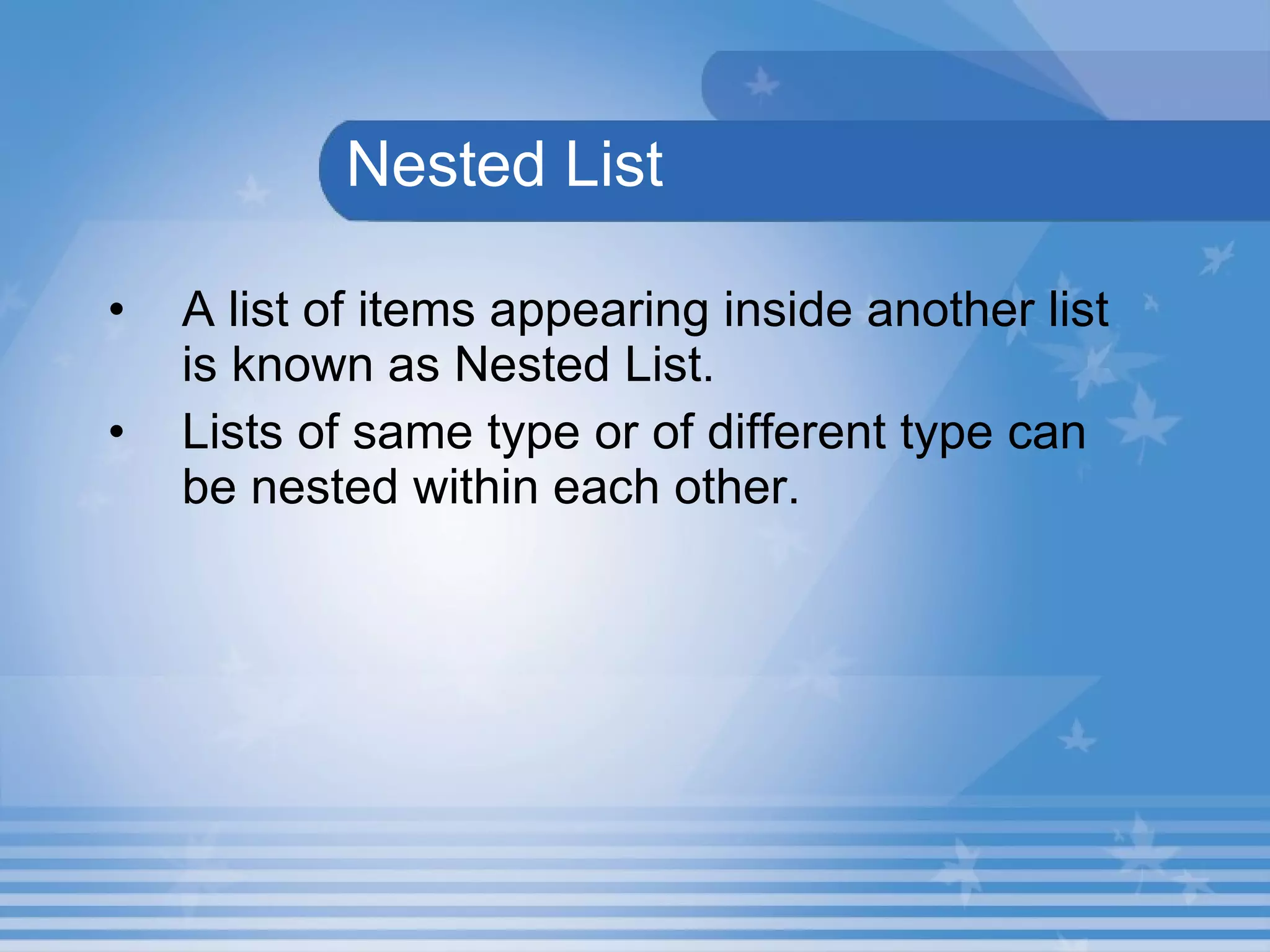   Nested List   A list of items appearing inside another list is known as Nested List.   Lists of same type or of different type can be nested within each other.  