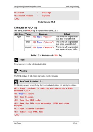 Programming and Development Tools                                               Web Programming


<LI>Chile                          -        Santiago
<LI>French Guyana                  -        Cayenne
</UL>
                                       Code Sample 2.5.3


Attributes of <UL> tag
The attribute of <UL> tag is explained in Table 2.5.3.
Attribute Value       Example                                              Effect
  Type     disc <UL Type =“disc”>                               The items will be preceded
                                                                by a disc shaped bullet.
                  circle     <UL Type =“circle”> The items will be preceded
                                                 by a circle shaped bullet.
                 square <UL Type =“square”> The items will be preceded
                                            by a square shaped bullet.


                           Table 2.5.3: Attributes of <UL> Tag

          Note

The unordered list is also called as bulleted list.


        Warning

The TYPE attribute of <UL> tag is deprecated from IE4 onwards.

        Self-Check Exercise 2.5.2

The following program runs perfectly. But there is a logical mistake in it. Identify the mistake:
<H1> Steps involved in creating and executing a HTML
document </H1>
<UL Type=”circle”>
<LI> Open Notepad.
<LI> Type the HTML code.
<LI> Save the file with extension .HTML and close
Notepad.
<LI> Open Internet Explorer
<LI> Select your HTML file.
</UL>



List Types                                                                                 2.5-10
 