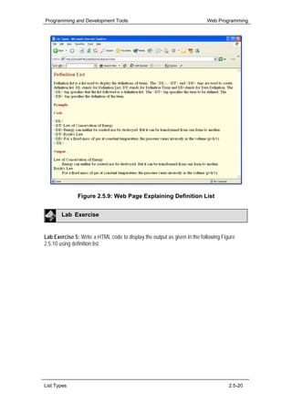 Programming and Development Tools                                          Web Programming




               Figure 2.5.9: Web Page Explaining Definition List


        Lab Exercise


Lab Exercise 5: Write a HTML code to display the output as given in the following Figure
2.5.10 using definition list.




List Types                                                                           2.5-20
 