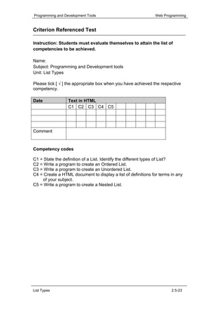Programming and Development Tools                             Web Programming


Criterion Referenced Test

Instruction: Students must evaluate themselves to attain the list of
competencies to be achieved.

Name:
Subject: Programming and Development tools
Unit: List Types

Please tick [ √ ] the appropriate box when you have achieved the respective
competency.

Date              Text in HTML
                  C1 C2 C3 C4 C5




Comment



Competency codes

C1 = State the definition of a List. Identify the different types of List?
C2 = Write a program to create an Ordered List.
C3 = Write a program to create an Unordered List.
C4 = Create a HTML document to display a list of definitions for terms in any
    of your subject.
C5 = Write a program to create a Nested List.




List Types                                                             2.5-23
 