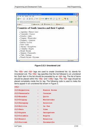Programming and Development Tools                              Web Programming




                        Figure 2.5.3: Unordered List


The <UL> and <LI> tags are used to create Unordered list. UL stands for
Unordered List. The <UL> tag specifies that the list followed is an unordered
list. Each item in the list should be preceded by an <LI> tag. The list of items
should be placed within the <UL> and </UL> tags, The <LI> tags should be
placed completely inside the UL tag. The following code is used to make the
items appear in an unordered list shown in Figure 3.
<UL>
<LI>Argentina              -        Buenos Aires
<LI>Venezuela              -        Caracas
<LI>Ecuador                -        Quito
<LI>Uruguay                -        Montevideo
<LI>Paraguay               -        Asuncion
<LI>Bolivia                -        La Paz
<LI>Peru                   -        Lima
<LI>Guyana                 -        Georgetown
<LI>Columbia               -        Bogota
<LI>Brazil                 -        Brasilia
<LI>Surinam                -        Paramaribo

List Types                                                              2.5-9
 