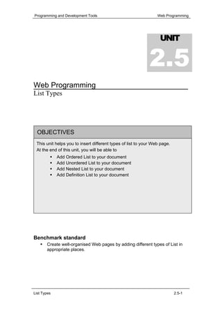 Programming and Development Tools                                Web Programming




                                                                  UNIT


                                                             2.5
Web Programming
List Types




  OBJECTIVES
 This unit helps you to insert different types of list to your Web page.
 At the end of this unit, you will be able to
             Add Ordered List to your document
             Add Unordered List to your document
             Add Nested List to your document
             Add Definition List to your document




Benchmark standard
       Create well-organised Web pages by adding different types of List in
       appropriate places.




List Types                                                                 2.5-1
 