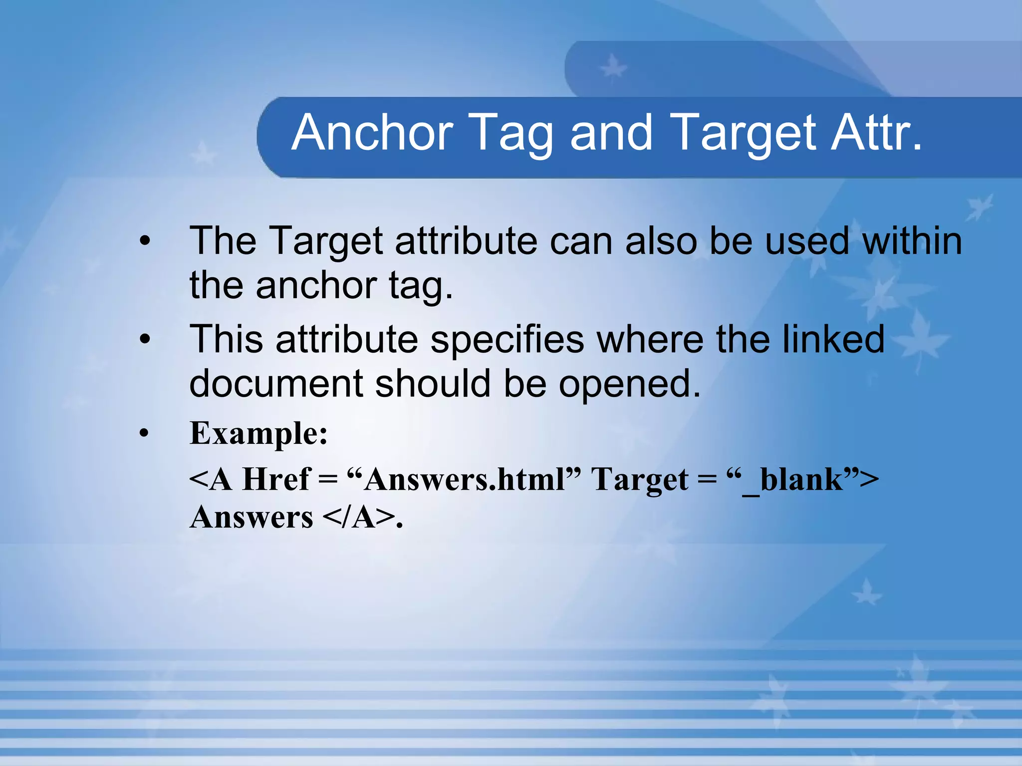 Anchor Tag and Target Attr. The Target attribute can also be used within the anchor tag.  This attribute specifies where the linked document should be opened.   Example: <A Href = “Answers.html” Target = “_blank”> Answers </A>. 