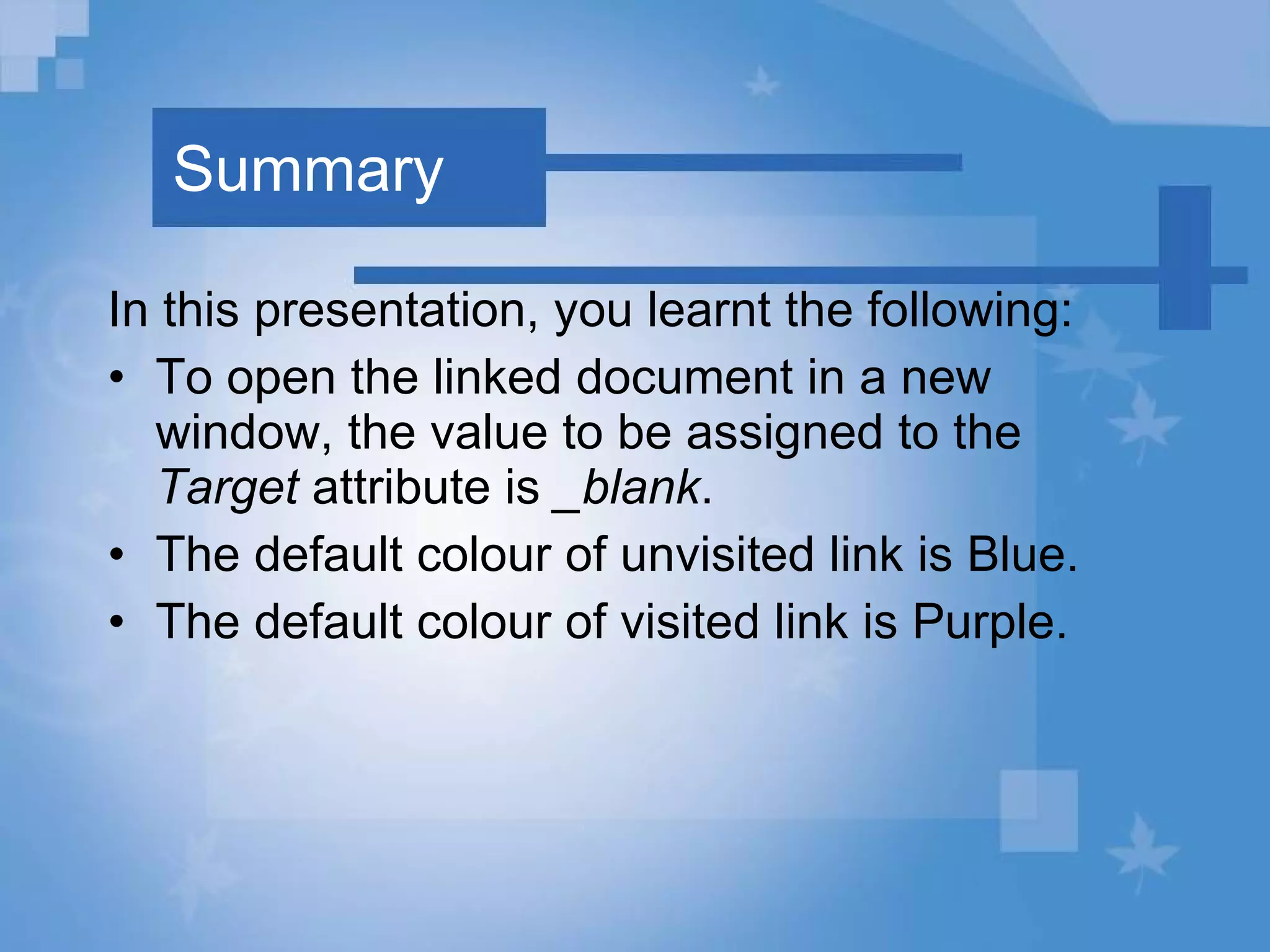 Summary In this presentation, you learnt the following: To open the linked document in a new window, the value to be assigned to the  Target  attribute is  _blank . The default colour of unvisited link is Blue. The default colour of visited link is Purple. 