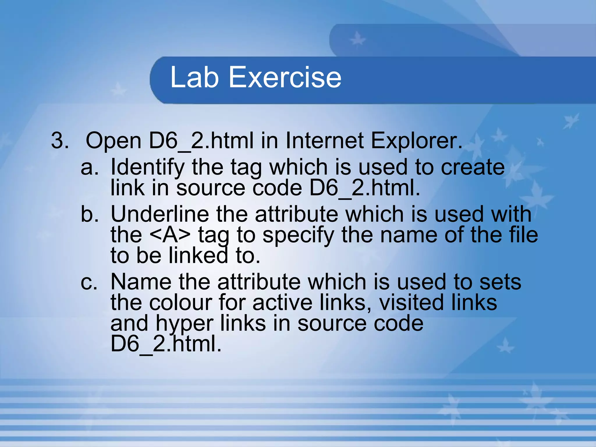 Lab Exercise 3. Open D6_2.html in Internet Explorer.  Identify the tag which is used to create link in source code D6_2.html. Underline the attribute which is used with the <A> tag to specify the name of the file to be linked to. Name the attribute which is used to sets the colour for active links, visited links and hyper links in source code D6_2.html. 